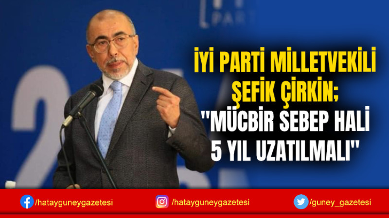 İYİ PARTİ MİLLETVEKİLİ ŞEFİK ÇİRKİN; ''MÜCBİR SEBEP HALİ 5 YIL UZATILMALI''