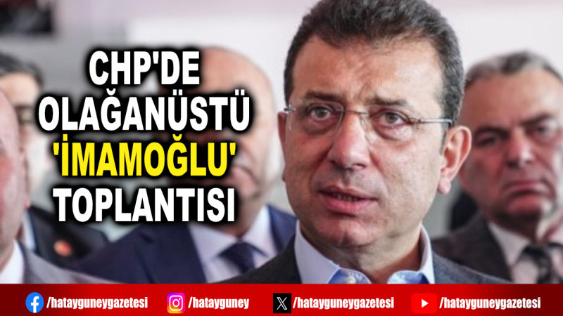 CHP'DE OLAĞANÜSTÜ 'İMAMOĞLU' TOPLANTISI